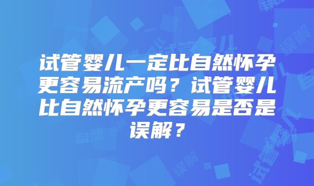 试管婴儿一定比自然怀孕更容易流产吗?试管婴儿比自然怀孕更容易是否是误解?