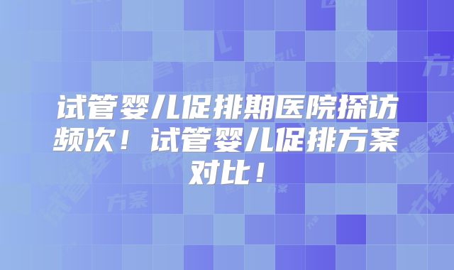 试管婴儿促排期医院探访频次！试管婴儿促排方案对比！