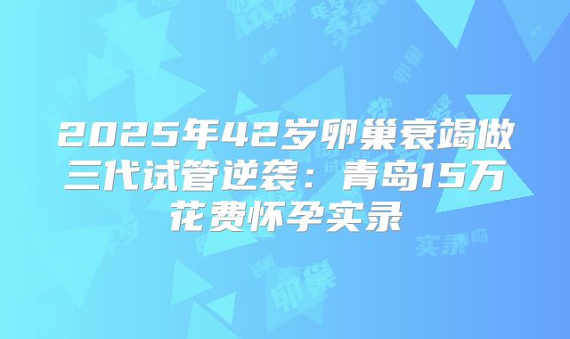2025年42岁卵巢衰竭做三代试管逆袭：青岛15万花费怀孕实录