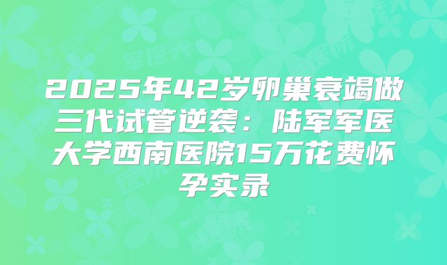 2025年42岁卵巢衰竭做三代试管逆袭：陆军军医大学西南医院15万花费怀孕实录