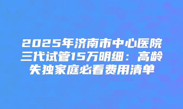 2025年济南市中心医院三代试管15万明细:高龄失独家庭必看费用清单