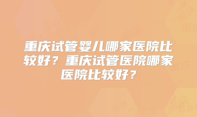 重庆试管婴儿哪家医院比较好？重庆试管医院哪家医院比较好？