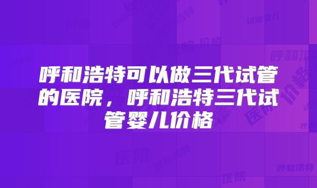 呼和浩特可以做三代试管的医院,呼和浩特三代试管婴儿价格