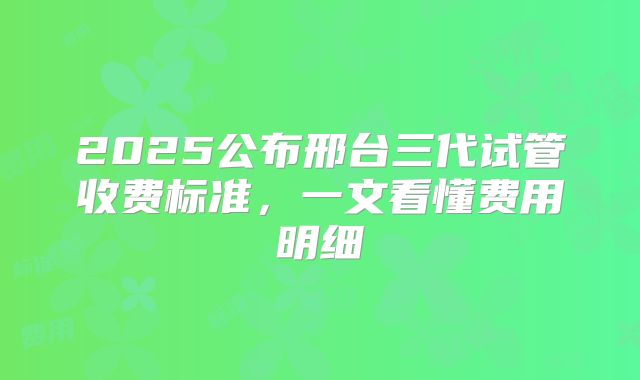 2025公布邢台三代试管收费标准，一文看懂费用明细