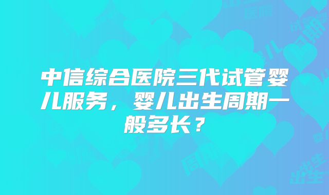 中信综合医院三代试管婴儿服务,婴儿出生周期一般多长?