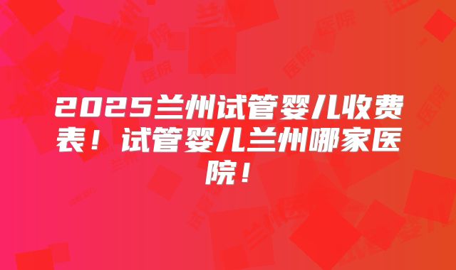 2025兰州试管婴儿收费表!试管婴儿兰州哪家医院!