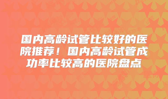 国内高龄试管比较好的医院推荐!国内高龄试管成功率比较高的医院盘点