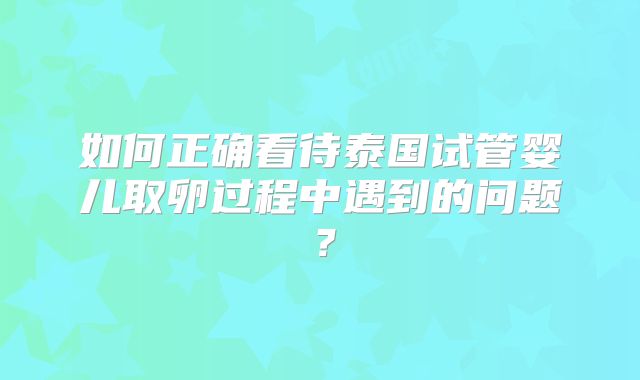 如何正确看待泰国试管婴儿取卵过程中遇到的问题？
