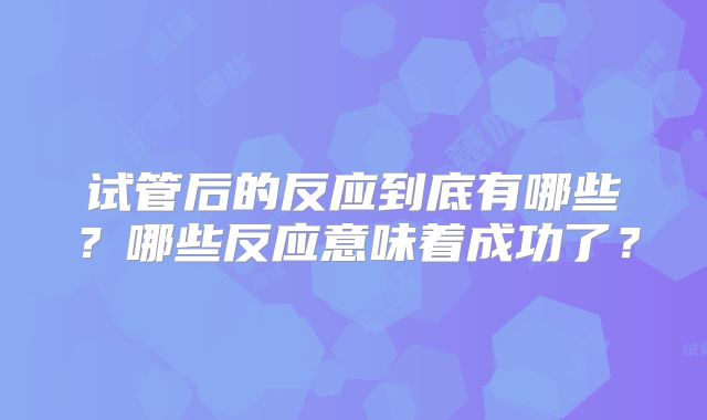 试管后的反应到底有哪些？哪些反应意味着成功了？