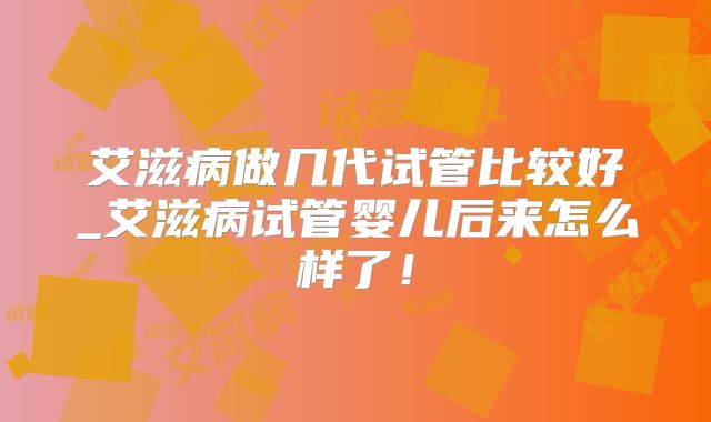 艾滋病做几代试管比较好_艾滋病试管婴儿后来怎么样了!