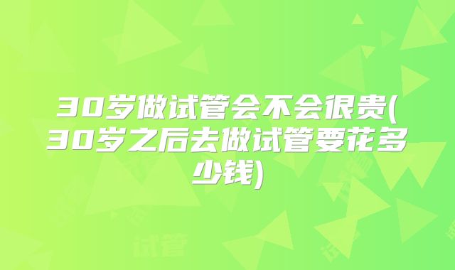 30岁做试管会不会很贵(30岁之后去做试管要花多少钱)