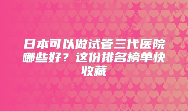 日本可以做试管三代医院哪些好？这份排名榜单快收藏