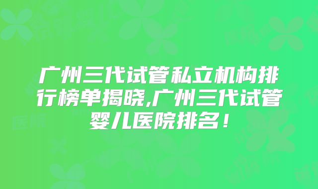广州三代试管私立机构排行榜单揭晓,广州三代试管婴儿医院排名!