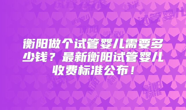 衡阳做个试管婴儿需要多少钱?最新衡阳试管婴儿收费标准公布!