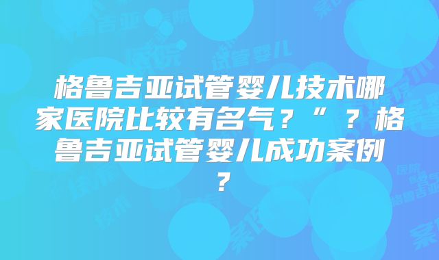 格鲁吉亚试管婴儿技术哪家医院比较有名气？”？格鲁吉亚试管婴儿成功案例？