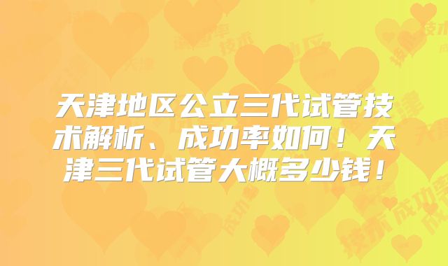 天津地区公立三代试管技术解析、成功率如何！天津三代试管大概多少钱！