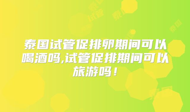 泰国试管促排卵期间可以喝酒吗,试管促排期间可以旅游吗!
