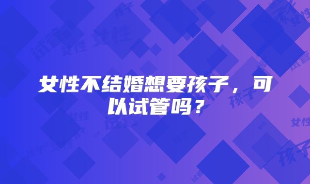 女性不结婚想要孩子,可以试管吗?