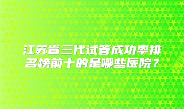 江苏省三代试管成功率排名榜前十的是哪些医院?