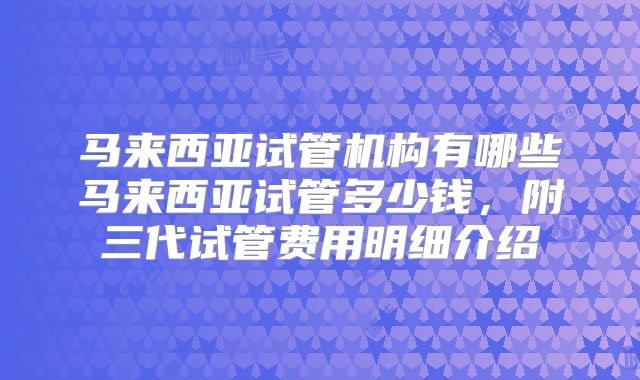 马来西亚试管机构有哪些马来西亚试管多少钱，附三代试管费用明细介绍