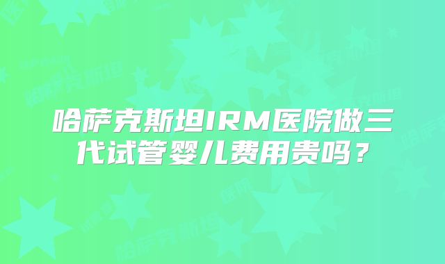 哈萨克斯坦IRM医院做三代试管婴儿费用贵吗?