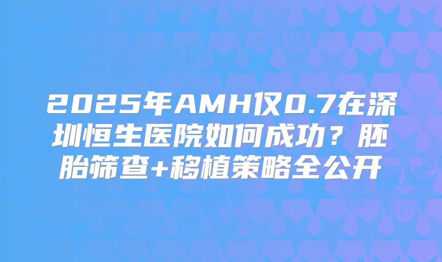 2025年AMH仅0.7在深圳恒生医院如何成功？胚胎筛查+移植策略全公开