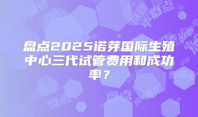 盘点2025诺芽国际生殖中心三代试管费用和成功率?