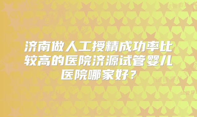 济南做人工授精成功率比较高的医院济源试管婴儿医院哪家好?
