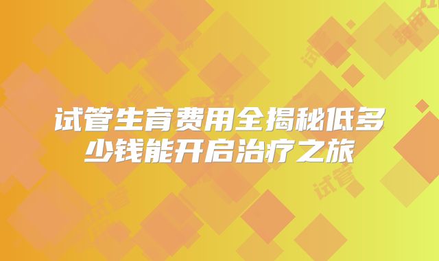 试管生育费用全揭秘低多少钱能开启治疗之旅