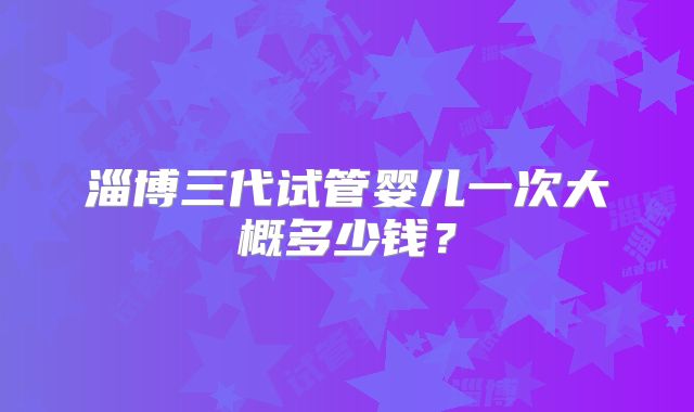 淄博三代试管婴儿一次大概多少钱？