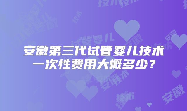 安徽第三代试管婴儿技术一次性费用大概多少？