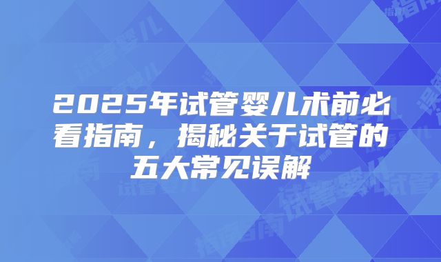 2025年试管婴儿术前必看指南,揭秘关于试管的五大常见误解