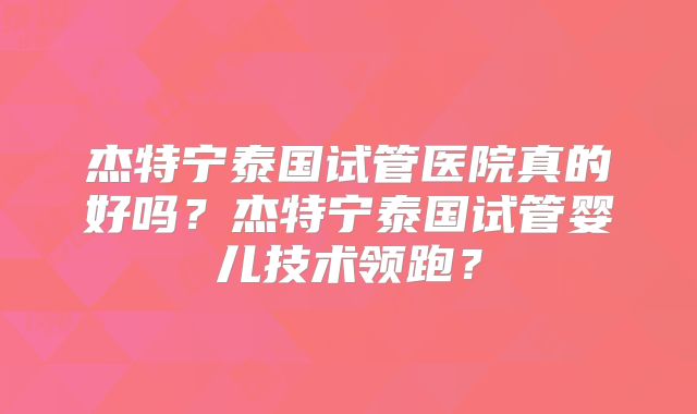 杰特宁泰国试管医院真的好吗？杰特宁泰国试管婴儿技术领跑？