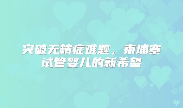 突破无精症难题,柬埔寨试管婴儿的新希望