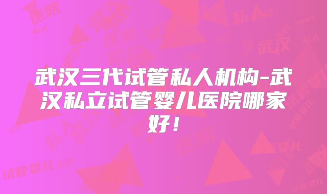 武汉三代试管私人机构-武汉私立试管婴儿医院哪家好！