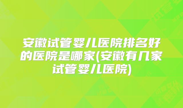安徽试管婴儿医院排名好的医院是哪家(安徽有几家试管婴儿医院)