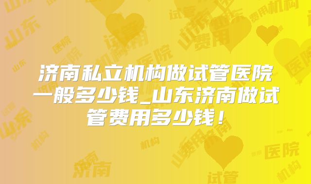 济南私立机构做试管医院一般多少钱_山东济南做试管费用多少钱！