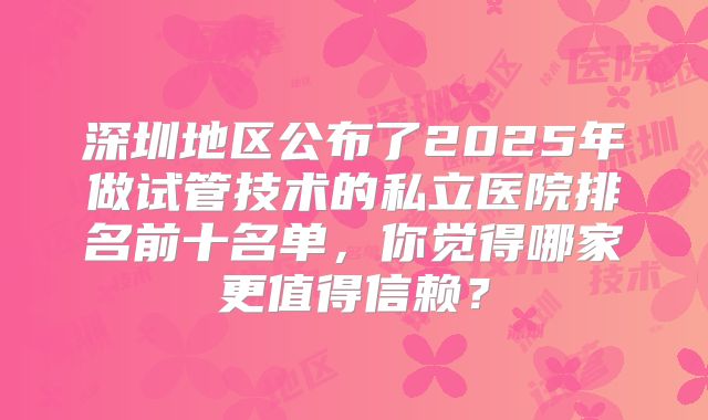深圳地区公布了2025年做试管技术的私立医院排名前十名单，你觉得哪家更值得信赖？