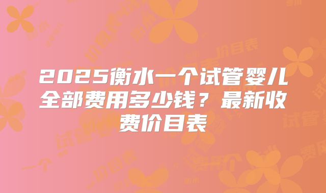 2025衡水一个试管婴儿全部费用多少钱？最新收费价目表