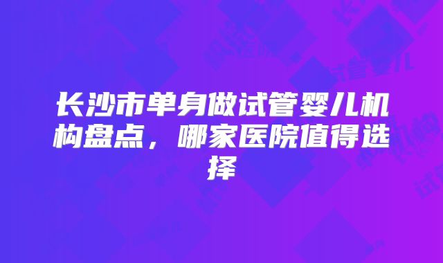 长沙市单身做试管婴儿机构盘点,哪家医院值得选择