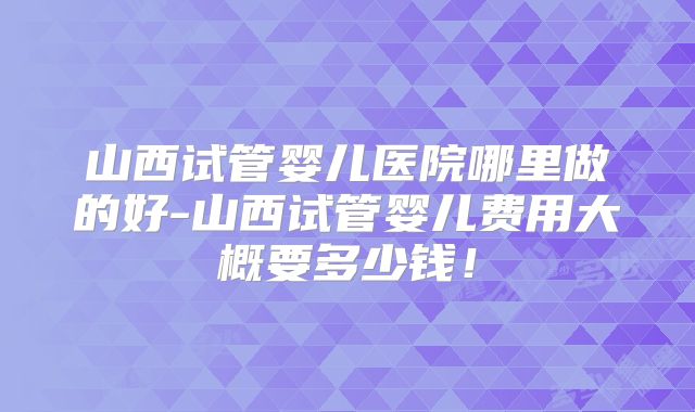 山西试管婴儿医院哪里做的好-山西试管婴儿费用大概要多少钱!