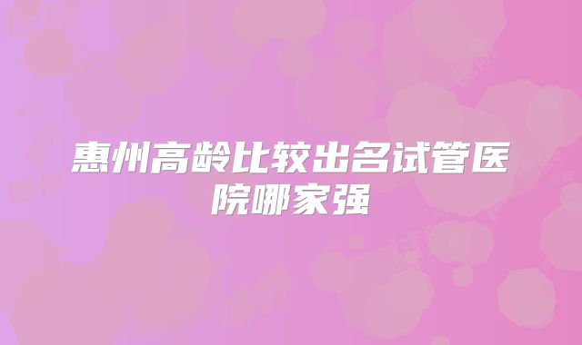惠州高龄比较出名试管医院哪家强