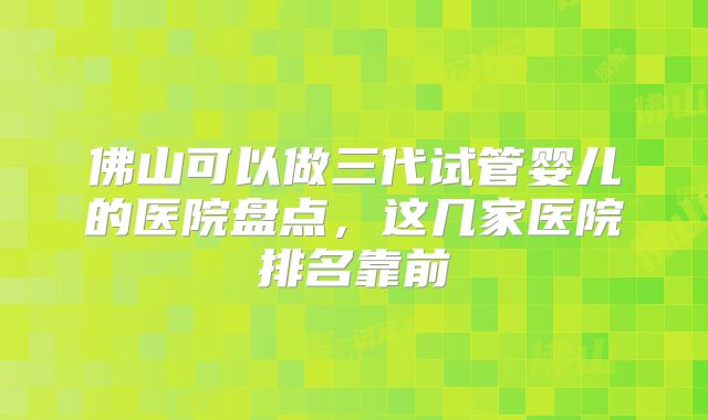 佛山可以做三代试管婴儿的医院盘点,这几家医院排名靠前