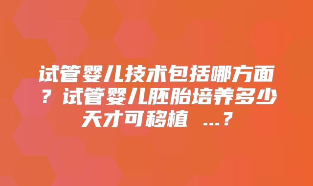 试管婴儿技术包括哪方面?试管婴儿胚胎培养多少天才可移植 ...?