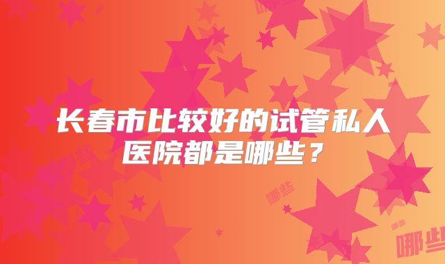 长春市比较好的试管私人医院都是哪些?