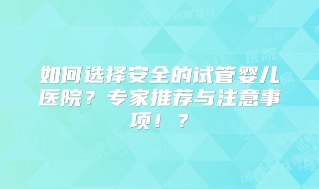 如何选择安全的试管婴儿医院?专家推荐与注意事项!?