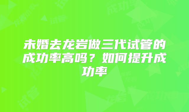 未婚去龙岩做三代试管的成功率高吗？如何提升成功率