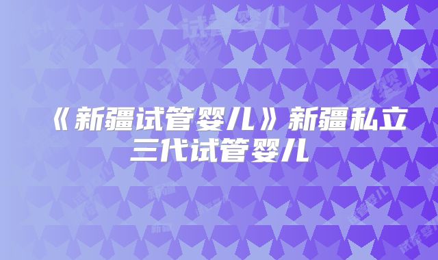 《新疆试管婴儿》新疆私立三代试管婴儿