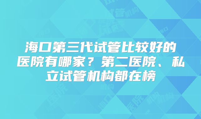海口第三代试管比较好的医院有哪家?第二医院、私立试管机构都在榜
