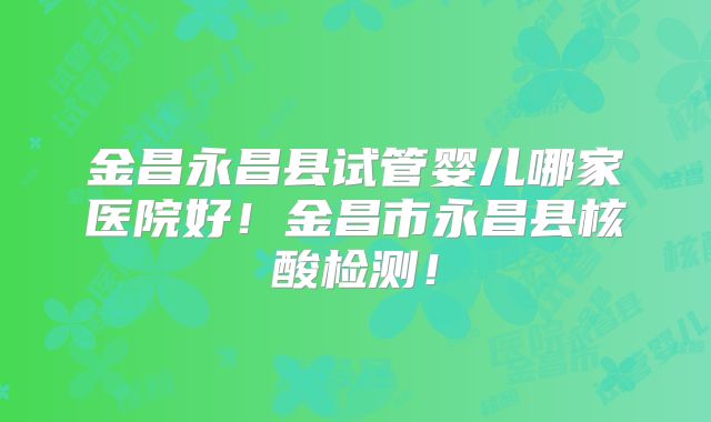 金昌永昌县试管婴儿哪家医院好！金昌市永昌县核酸检测！